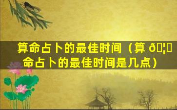 算命占卜的最佳时间（算 🦁 命占卜的最佳时间是几点）